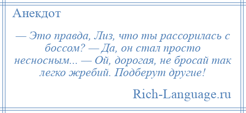 
    — Это правда, Лиз, что ты рассорилась с боссом? — Да, он стал просто несносным... — Ой, дорогая, не бросай так легко жребий. Подберут другие!