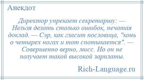 
    Директор упрекает секретаршу: — Нельзя делать столько ошибок, печатая доклад. — Сэр, как гласит пословица, конь о четырех ногах и тот спотыкается . — Совершенно верно, мисс. Но он не получает такой высокой зарплаты.