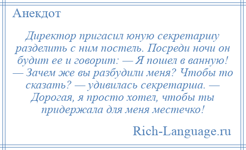 
    Директор пригасил юную секретаршу разделить с ним постель. Посреди ночи он будит ее и говорит: — Я пошел в ванную! — Зачем же вы разбудили меня? Чтобы то сказать? — удивилась секретарша. — Дорогая, я просто хотел, чтобы ты придержала для меня местечко!