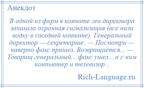 
    В одной из фирм в комнате ген.директора запикала охранная сигнализация (все пили водку в соседней комнате). Генеральный директор — секретарше: — Посмотри — наверно факс пришел. Возвращается... — Товарищ генеральный... факс ушел... а с ним компьютер и телевизор...