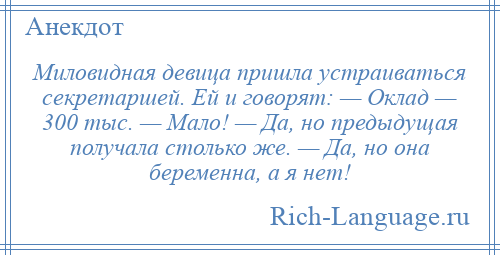 
    Миловидная девица пришла устраиваться секретаршей. Ей и говорят: — Оклад — 300 тыс. — Мало! — Да, но предыдущая получала столько же. — Да, но она беременна, а я нет!