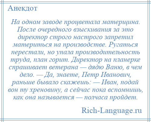 
    На одном заводе процветала матерщина. После очередного взыскивания за это директор строго настрого запретил материться на производстве. Ругаться перестали, но упала производительность труда, план горит. Директор на планерке спрашивает ветерана — дядю Ваню, в чем дело. — Да, знаете, Петр Иванович, раньше бывало скажешь: — Иван, подай вон ту хреновину, а сейчас пока вспомнишь, как она называется — полчаса пройдет.