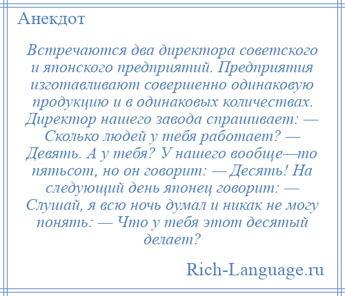 
    Встречаются два директора советского и японского предприятий. Предприятия изготавливают совершенно одинаковую продукцию и в одинаковых количествах. Директор нашего завода спрашивает: — Сколько людей у тебя работает? — Девять. А у тебя? У нашего вообще—то пятьсот, но он говорит: — Десять! На следующий день японец говорит: — Слушай, я всю ночь думал и никак не могу понять: — Что у тебя этот десятый делает?