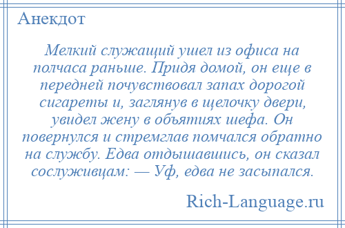 
    Мелкий служащий ушел из офиса на полчаса раньше. Придя домой, он еще в передней почувствовал запах дорогой сигареты и, заглянув в щелочку двери, увидел жену в объятиях шефа. Он повернулся и стремглав помчался обратно на службу. Едва отдышавшись, он сказал сослуживцам: — Уф, едва не засыпался.