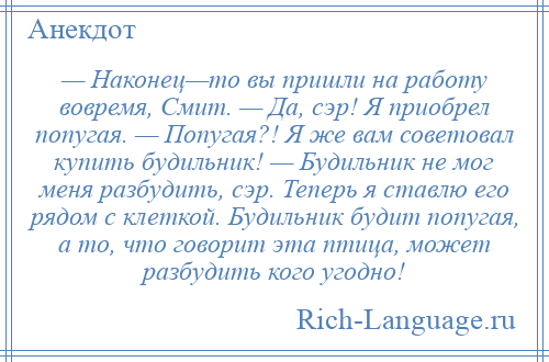 
    — Наконец—то вы пришли на работу вовремя, Смит. — Да, сэр! Я приобрел попугая. — Попугая?! Я же вам советовал купить будильник! — Будильник не мог меня разбудить, сэр. Теперь я ставлю его рядом с клеткой. Будильник будит попугая, а то, что говорит эта птица, может разбудить кого угодно!