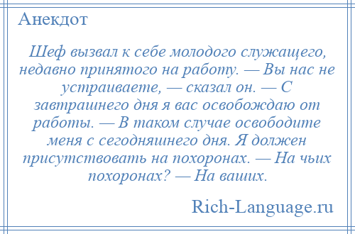 
    Шеф вызвал к себе молодого служащего, недавно принятого на работу. — Вы нас не устраиваете, — сказал он. — С завтрашнего дня я вас освобождаю от работы. — В таком случае освободите меня с сегодняшнего дня. Я должен присутствовать на похоронах. — На чьих похоронах? — На ваших.