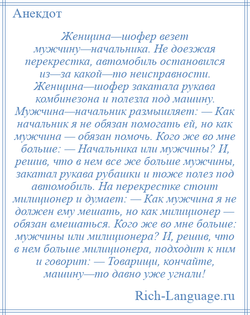 
    Женщина—шофер везет мужчину—начальника. Не доезжая перекрестка, автомобиль остановился из—за какой—то неисправности. Женщина—шофер закатала рукава комбинезона и полезла под машину. Мужчина—начальник размышляет: — Как начальник я не обязан помогать ей, но как мужчина — обязан помочь. Кого же во мне больше: — Начальника или мужчины? И, решив, что в нем все же больше мужчины, закатал рукава рубашки и тоже полез под автомобиль. На перекрестке стоит милиционер и думает: — Как мужчина я не должен ему мешать, но как милиционер — обязан вмешаться. Кого же во мне больше: мужчины или милиционера? И, решив, что в нем больше милиционера, подходит к ним и говорит: — Товарищи, кончайте, машину—то давно уже угнали!