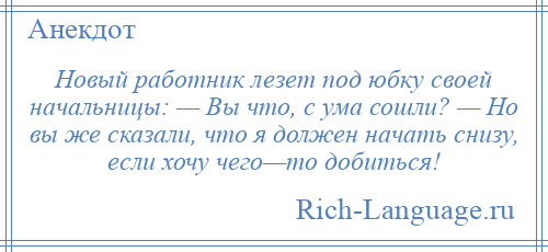 
    Новый работник лезет под юбку своей начальницы: — Вы что, с ума сошли? — Но вы же сказали, что я должен начать снизу, если хочу чего—то добиться!