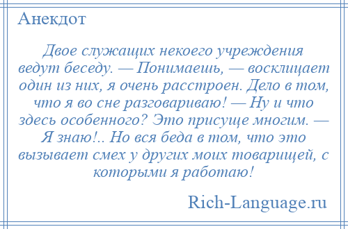 
    Двое служащих некоего учреждения ведут беседу. — Понимаешь, — восклицает один из них, я очень расстроен. Дело в том, что я во сне разговариваю! — Ну и что здесь особенного? Это присуще многим. — Я знаю!.. Но вся беда в том, что это вызывает смех у других моих товарищей, с которыми я работаю!