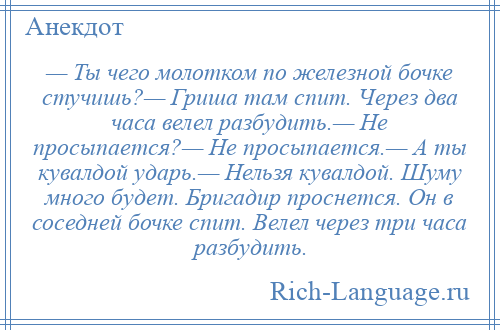 
    — Ты чего молотком по железной бочке стучишь?— Гриша там спит. Через два часа велел разбудить.— Не просыпается?— Не просыпается.— А ты кувалдой ударь.— Нельзя кувалдой. Шуму много будет. Бригадир проснется. Он в соседней бочке спит. Велел через три часа разбудить.