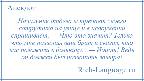 
    Начальник отдела встречает своего сотрудника на улице и в недоумении спрашивает: — Что это значит? Только что мне позвонил ваш брат и сказал, что вас положили в больницу... — Идиот! Ведь он должен был позвонить завтра!