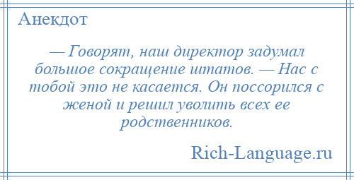 
    — Говорят, наш директор задумал большое сокращение штатов. — Нас с тобой это не касается. Он поссорился с женой и решил уволить всех ее родственников.