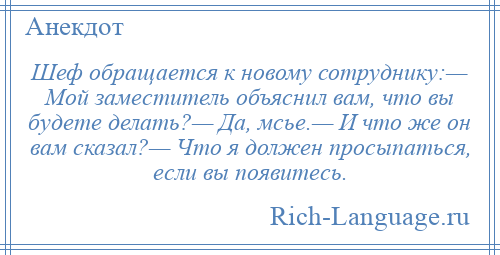 
    Шеф обращается к новому сотруднику:— Мой заместитель объяснил вам, что вы будете делать?— Да, мсье.— И что же он вам сказал?— Что я должен просыпаться, если вы появитесь.
