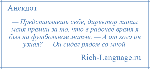 
    — Представляешь себе, директор лишил меня премии за то, что в рабочее время я был на футбольном матче. — А от кого он узнал? — Он сидел рядом со мной.