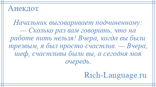 
    Начальник выговаривает подчиненному: — Сколько раз вам говорить, что на работе пить нельзя! Вчера, когда вы были трезвым, я был просто счастлив. — Вчера, шеф, счастливы были вы, а сегодня моя очередь.