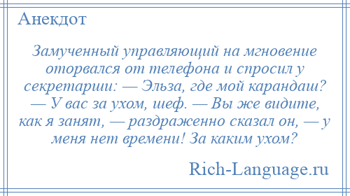 
    Замученный управляющий на мгновение оторвался от телефона и спросил у секретарши: — Эльза, где мой карандаш? — У вас за ухом, шеф. — Вы же видите, как я занят, — раздраженно сказал он, — у меня нет времени! За каким ухом?