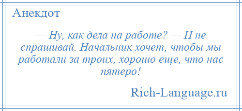 
    — Ну, как дела на работе? — И не спрашивай. Начальник хочет, чтобы мы работали за троих, хорошо еще, что нас пятеро!