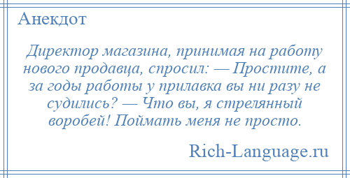 
    Директор магазина, принимая на работу нового продавца, спросил: — Простите, а за годы работы у прилавка вы ни разу не судились? — Что вы, я стрелянный воробей! Поймать меня не просто.