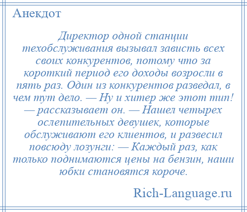 
    Директор одной станции техобслуживания вызывал зависть всех своих конкурентов, потому что за короткий период его доходы возросли в пять раз. Один из конкурентов разведал, в чем тут дело. — Ну и хитер же этот тип! — рассказывает он. — Нашел четырех ослепительных девушек, которые обслуживают его клиентов, и развесил повсюду лозунги: — Каждый раз, как только поднимаются цены на бензин, наши юбки становятся короче.