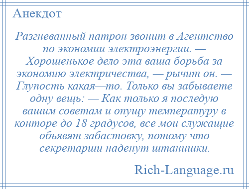 
    Разгневанный патрон звонит в Агентство по экономии электроэнергии. — Хорошенькое дело эта ваша борьба за экономию электричества, — рычит он. — Глупость какая—то. Только вы забываете одну вещь: — Как только я последую вашим советам и опущу температуру в конторе до 18 градусов, все мои служащие объявят забастовку, потому что секретарши наденут штанишки.