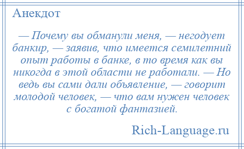 
    — Почему вы обманули меня, — негодует банкир, — заявив, что имеется семилетний опыт работы в банке, в то время как вы никогда в этой области не работали. — Но ведь вы сами дали объявление, — говорит молодой человек, — что вам нужен человек с богатой фантазией.