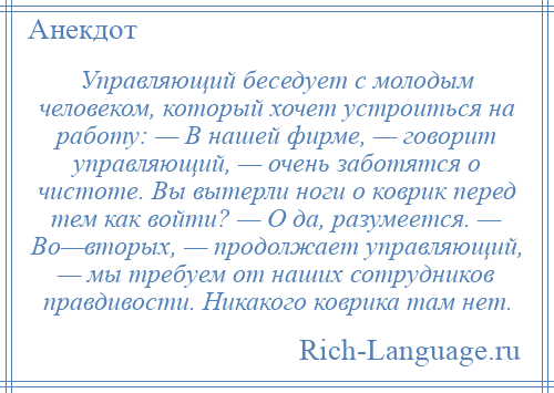 
    Управляющий беседует с молодым человеком, который хочет устроиться на работу: — В нашей фирме, — говорит управляющий, — очень заботятся о чистоте. Вы вытерли ноги о коврик перед тем как войти? — О да, разумеется. — Во—вторых, — продолжает управляющий, — мы требуем от наших сотрудников правдивости. Никакого коврика там нет.