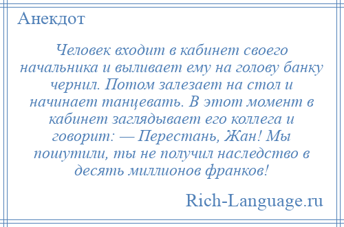 
    Человек входит в кабинет своего начальника и выливает ему на голову банку чернил. Потом залезает на стол и начинает танцевать. В этот момент в кабинет заглядывает его коллега и говорит: — Перестань, Жан! Мы пошутили, ты не получил наследство в десять миллионов франков!