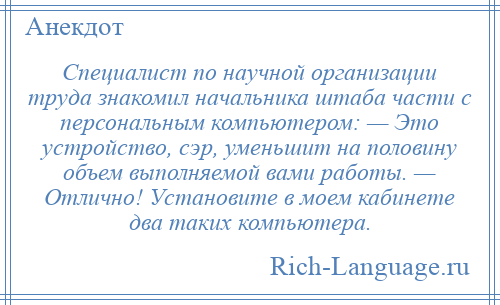 
    Специалист по научной организации труда знакомил начальника штаба части с персональным компьютером: — Это устройство, сэр, уменьшит на половину объем выполняемой вами работы. — Отлично! Установите в моем кабинете два таких компьютера.