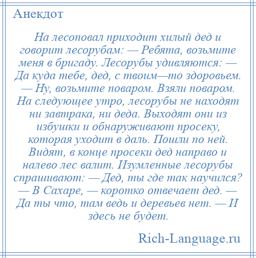 
    На лесоповал приходит хилый дед и говорит лесорубам: — Ребята, возьмите меня в бригаду. Лесорубы удивляются: — Да куда тебе, дед, с твоим—то здоровьем. — Ну, возьмите поваром. Взяли поваром. На следующее утро, лесорубы не находят ни завтрака, ни деда. Выходят они из избушки и обнаруживают просеку, которая уходит в даль. Пошли по ней. Видят, в конце просеки дед направо и налево лес валит. Изумленные лесорубы спрашивают: — Дед, ты где так научился? — В Сахаре, — коротко отвечает дед. — Да ты что, там ведь и деревьев нет. — И здесь не будет.