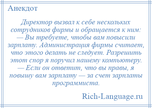 
    Директор вызвал к себе нескольких сотрудников фирмы и обращается к ним: — Вы требуете, чтобы вам повысили зарплату. Администрация фирмы считает, что этого делать не следует. Разрешить этот спор я поручил нашему компьютеру. — Если он ответит, что вы правы, я повышу вам зарплату — за счет зарплаты программиста.