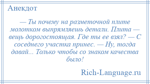 
    — Ты почему на разметочной плите молотком выпрямляешь детали. Плита — вещь дорогостоящая. Где ты ее взял? — С соседнего участка принес. — Ну, тогда давай... Только чтобы со знаком качества было!