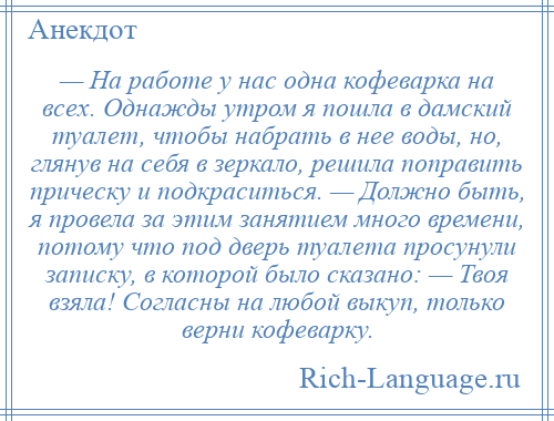 
    — На работе у нас одна кофеварка на всех. Однажды утром я пошла в дамский туалет, чтобы набрать в нее воды, но, глянув на себя в зеркало, решила поправить прическу и подкраситься. — Должно быть, я провела за этим занятием много времени, потому что под дверь туалета просунули записку, в которой было сказано: — Твоя взяла! Согласны на любой выкуп, только верни кофеварку.