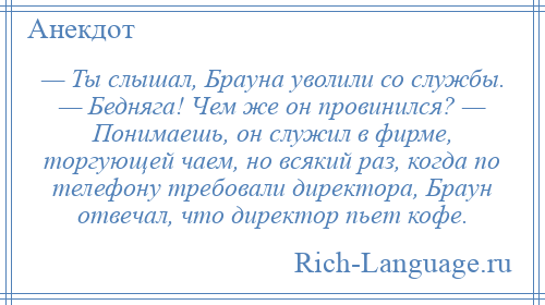 
    — Ты слышал, Брауна уволили со службы. — Бедняга! Чем же он провинился? — Понимаешь, он служил в фирме, торгующей чаем, но всякий раз, когда по телефону требовали директора, Браун отвечал, что директор пьет кофе.