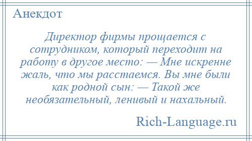 
    Директор фирмы прощается с сотрудником, который переходит на работу в другое место: — Мне искренне жаль, что мы расстаемся. Вы мне были как родной сын: — Такой же необязательный, ленивый и нахальный.