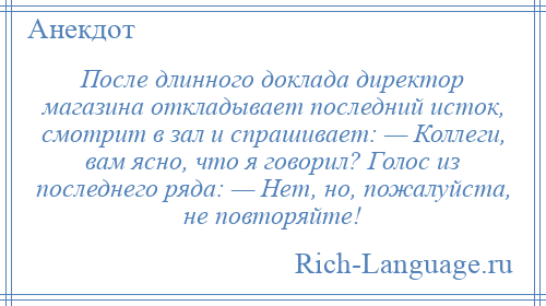 
    После длинного доклада директор магазина откладывает последний исток, смотрит в зал и спрашивает: — Коллеги, вам ясно, что я говорил? Голос из последнего ряда: — Нет, но, пожалуйста, не повторяйте!