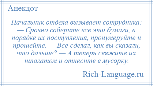 
    Начальник отдела вызывает сотрудника: — Срочно соберите все эти бумаги, в порядке их поступления, пронумеруйте и прошейте. — Все сделал, как вы сказали, что дальше? — А теперь свяжите их шпагатом и отнесите в мусорку.