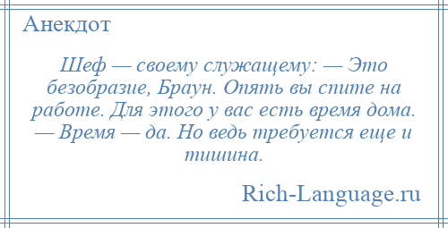 
    Шеф — своему служащему: — Это безобразие, Браун. Опять вы спите на работе. Для этого у вас есть время дома. — Время — да. Но ведь требуется еще и тишина.