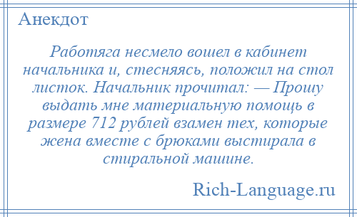 
    Работяга несмело вошел в кабинет начальника и, стесняясь, положил на стол листок. Начальник прочитал: — Прошу выдать мне материальную помощь в размере 712 рублей взамен тех, которые жена вместе с брюками выстирала в стиральной машине.