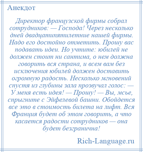 
    Директор французской фирмы собрал сотрудников: — Господа! Через несколько дней двадцатипятилетние нашей фирмы. Надо его достойно отметить. Прошу вас подавать идеи. Но учтите: юбилей не должен стоит ни сантима, о нем должна говорить вся страна, и всем вам без исключения юбилей должен доставить огромную радость. Несколько мгновений спустя из глубины зала прозвучал голос: — У меня есть идея! — Прошу! — Вы, мсье, спрыгните с Эйфелевой башни. Обойдется все это в стоимость билета на лифт. Вся Франция будет об этом говорить, а что касается радости сотрудников — она будет безгранична!