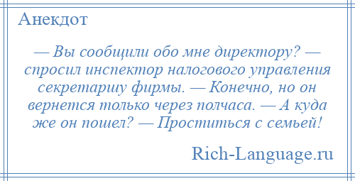 
    — Вы сообщили обо мне директору? — спросил инспектор налогового управления секретаршу фирмы. — Конечно, но он вернется только через полчаса. — А куда же он пошел? — Проститься с семьей!