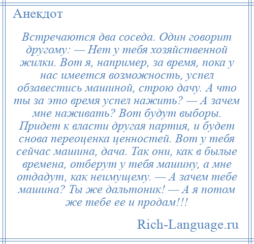 
    Встречаются два соседа. Один говорит другому: — Нет у тебя хозяйственной жилки. Вот я, например, за время, пока у нас имеется возможность, успел обзавестись машиной, строю дачу. А что ты за это время успел нажить? — А зачем мне наживать? Вот будут выборы. Придет к власти другая партия, и будет снова переоценка ценностей. Вот у тебя сейчас машина, дача. Так они, как в былые времена, отберут у тебя машину, а мне отдадут, как неимущему. — А зачем тебе машина? Ты же дальтоник! — А я потом же тебе ее и продам!!!