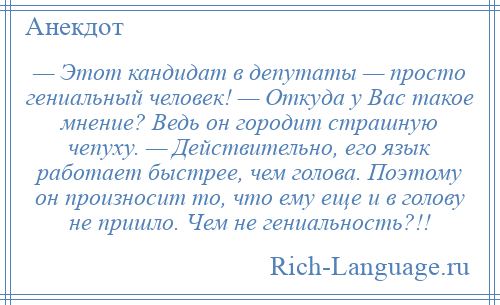 
    — Этот кандидат в депутаты — просто гениальный человек! — Откуда у Вас такое мнение? Ведь он городит страшную чепуху. — Действительно, его язык работает быстрее, чем голова. Поэтому он произносит то, что ему еще и в голову не пришло. Чем не гениальность?!!