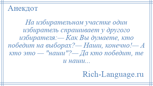 
    На избирательном участке один избиратель спрашивает у другого избирателя:— Как Вы думаете, кто победит на выборах?— Наши, конечно!— А кто это — наши ?— Да кто победит, те и наши...