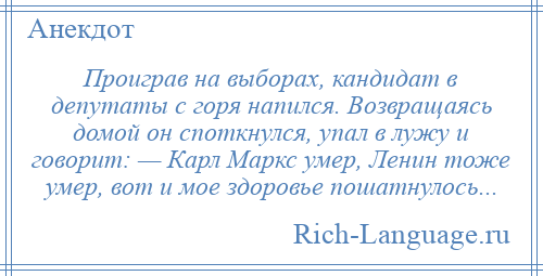 
    Проиграв на выборах, кандидат в депутаты с горя напился. Возвращаясь домой он споткнулся, упал в лужу и говорит: — Карл Маркс умер, Ленин тоже умер, вот и мое здоровье пошатнулось...
