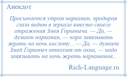 
    Просыпается утром наркоман, продирая глаза видит в зеркале вместо своего отражения Змея Горыныча. — Да, — думает наркоман, — пора завязывать жрать на ночь кислоту... — Да, — думает Змей Горыныч отползая от окна, — надо завязывать на ночь жрать наркоманов...