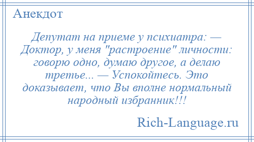 
    Депутат на приеме у психиатра: — Доктор, у меня растроение личности: говорю одно, думаю другое, а делаю третье... — Успокойтесь. Это доказывает, что Вы вполне нормальный народный избранник!!!