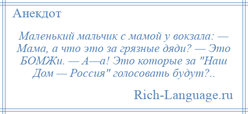 
    Маленький мальчик с мамой у вокзала: — Мама, а что это за грязные дяди? — Это БОМЖи. — А—а! Это которые за Наш Дом — Россия голосовать будут?..