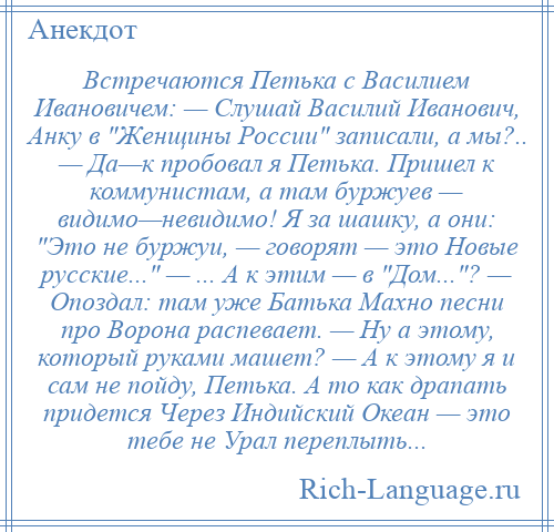 
    Встречаются Петька с Василием Ивановичем: — Слушай Василий Иванович, Анку в Женщины России записали, а мы?.. — Да—к пробовал я Петька. Пришел к коммунистам, а там буржуев — видимо—невидимо! Я за шашку, а они: Это не буржуи, — говорят — это Новые русские... — ... А к этим — в Дом... ? — Опоздал: там уже Батька Махно песни про Ворона распевает. — Ну а этому, который руками машет? — А к этому я и сам не пойду, Петька. А то как драпать придется Через Индийский Океан — это тебе не Урал переплыть...