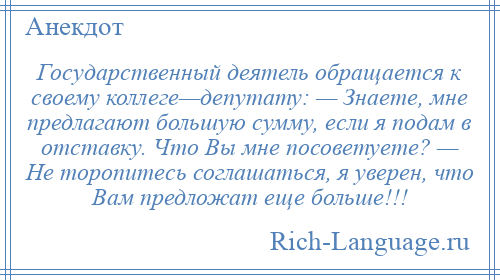 
    Государственный деятель обращается к своему коллеге—депутату: — Знаете, мне предлагают большую сумму, если я подам в отставку. Что Вы мне посоветуете? — Не торопитесь соглашаться, я уверен, что Вам предложат еще больше!!!