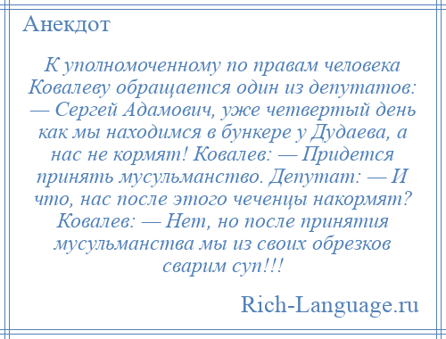 
    К уполномоченному по правам человека Ковалеву обращается один из депутатов: — Сергей Адамович, уже четвертый день как мы находимся в бункере у Дудаева, а нас не кормят! Ковалев: — Придется принять мусульманство. Депутат: — И что, нас после этого чеченцы накормят? Ковалев: — Нет, но после принятия мусульманства мы из своих обрезков сварим суп!!!